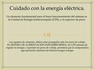 Cuidado con la energía eléctrica.
Un elemento fundamental para el buen funcionamiento del sistema es
 la Unidad de Energía Ininterrumpida (UPS), o el supresor de picos




                                    
   Los equipos de cómputo, deben estar protegidos ante los picos de voltaje.
 EL SISTEMA DE ALIMENTACIÓN ININTERRUMPIDA, los UPS además de
regular la energía y suprimir los picos de voltaje, permitirá que la computadora
               siga operando mientras las baterías tengan energía.
 