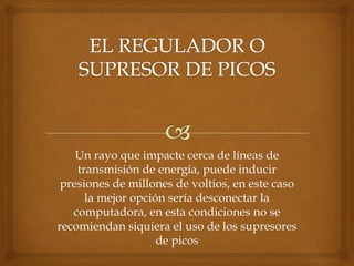 Un rayo que impacte cerca de líneas de
    transmisión de energía, puede inducir
 presiones de millones de voltios, en este caso
      la mejor opción sería desconectar la
   computadora, en esta condiciones no se
recomiendan siquiera el uso de los supresores
                    de picos
 
