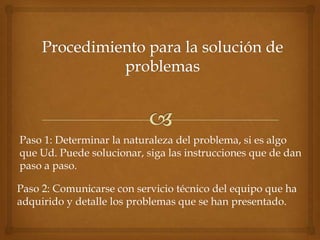 Paso 1: Determinar la naturaleza del problema, si es algo
que Ud. Puede solucionar, siga las instrucciones que de dan
paso a paso.

Paso 2: Comunicarse con servicio técnico del equipo que ha
adquirido y detalle los problemas que se han presentado.
 