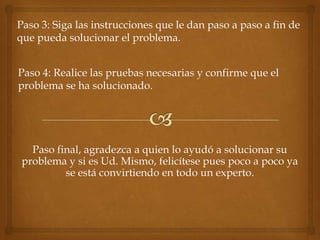 Paso 3: Siga las instrucciones que le dan paso a paso a fin de
que pueda solucionar el problema.


Paso 4: Realice las pruebas necesarias y confirme que el
problema se ha solucionado.




   Paso final, agradezca a quien lo ayudó a solucionar su
 problema y si es Ud. Mismo, felicítese pues poco a poco ya
          se está convirtiendo en todo un experto.
 