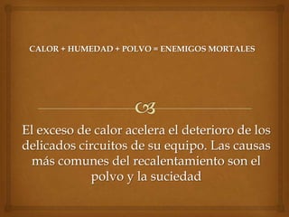 CALOR + HUMEDAD + POLVO = ENEMIGOS MORTALES




El exceso de calor acelera el deterioro de los
delicados circuitos de su equipo. Las causas
 más comunes del recalentamiento son el
            polvo y la suciedad
 