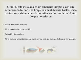 Si su PC está instalada en un ambiente limpio y con aire
  acondicionado, con una limpieza anual debería bastar. Caso
  contrario su sistema puede necesitar varias limpiezas al año.
                        Lo que necesita es:

• Unos paños sin hilachas.

• Una lata de aire comprimido.

• Solución limpiadora.

• Una pulsera antiestática para proteger su sistema cuando lo limpie por dentro.
 