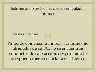 Solucionando problemas con su computador
                       LIMPIEZA




  POR FUERA DEL CASE
                        
Antes de comenzar a limpiar verifique que
  alrededor de su PC, no se encuentren
conductos de calefacción, despeje todo lo
 que pueda caer o ensuciar a su sistema.
 