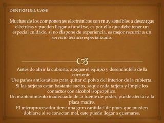 Muchos de los componentes electrónicos son muy sensibles a descargas
  eléctricas y pueden llegar a fundirse, es por ello que debe tener un
 especial cuidado, si no dispone de experiencia, es mejor recurrir a un
                     servicio técnico especializado.




   Antes de abrir la cubierta, apague el equipo y desenchúfelo de la
                                 corriente.
Use paños antiestáticos para quitar el polvo del interior de la cubierta.
  Si las tarjetas están bastante sucias, saque cada tarjeta y limpie los
                    contactos con alcohol isopropílico.
Un mantenimiento inadecuado de la fuente de poder, puede afectar a la
                               placa madre.
  El microprocesador tiene una gran cantidad de pines que pueden
       doblarse si se conectan mal, este puede llegar a quemarse.
 