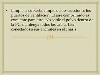 • Limpie la cubierta: limpie de obstrucciones los
  puertos de ventilación. El aire comprimido es
  excelente para esto. No sople el polvo dentro de
  la PC, mantenga todos los cables bien
  conectados a sus enchufes en el chasis

                       
 