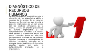 DIAGNÓSTICO DE
RECURSOS
HUMANOSLa principal cuestión a considerar para la
obtención de un diagnóstico válido y
riguroso de la gestión de los recursos
humanos en la empresa, que permita la
posterior implantación de un plan acorde
con los objetivos estratégicos de la
misma, se basa en analizar previamente
su cultura organizativa y sus
comportamientos asociados. Este análisis,
debe permitir a la Dirección decidir que
pautas culturales deben ser reforzadas
para posibilitar la alineación del colectivo
humano, en aras de la consecución de los
objetivos estratégicos marcados por la
empresa, como, igualmente, desincentivar
aquellas pautas por estar lo
suficientemente arraigadas en la
organización.
 