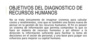 OBJETIVOS DEL DIAGNOSTICO DE
RECURSOS HUMANOS
No se trata únicamente de imaginar sistemas para calcular
costes y rendimientos, sino que es también una forma nueva de
pensar en la gestión de los recursos humanos. El fin es poseer
un sistema de información que permita comprobar lo que se
hace en materia de recursos humanos y así ofrecer a la
dirección la información suficiente para facilitar la toma de
decisiones en el sector de personal, y una base para juzgar sus
esfuerzos para mejorar su capital humano.
 