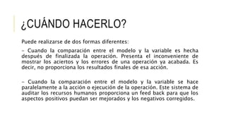 ¿CUÁNDO HACERLO?
Puede realizarse de dos formas diferentes:
- Cuando la comparación entre el modelo y la variable es hecha
después de finalizada la operación. Presenta el inconveniente de
mostrar los aciertos y los errores de una operación ya acabada. Es
decir, no proporciona los resultados finales de esa acción.
- Cuando la comparación entre el modelo y la variable se hace
paralelamente a la acción o ejecución de la operación. Este sistema de
auditar los recursos humanos proporciona un feed back para que los
aspectos positivos puedan ser mejorados y los negativos corregidos.
 