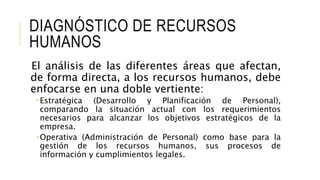 DIAGNÓSTICO DE RECURSOS
HUMANOS
El análisis de las diferentes áreas que afectan,
de forma directa, a los recursos humanos, debe
enfocarse en una doble vertiente:
 Estratégica (Desarrollo y Planificación de Personal),
comparando la situación actual con los requerimientos
necesarios para alcanzar los objetivos estratégicos de la
empresa.
 Operativa (Administración de Personal) como base para la
gestión de los recursos humanos, sus procesos de
información y cumplimientos legales.
 