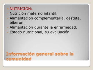 Información general sobre la
comunidad
 NUTRICIÓN:
- Nutrición materno infantil.
- Alimentación complementaria, destete,
biberón.
- Alimentación durante la enfermedad.
- Estado nutricional, su evaluación.
 