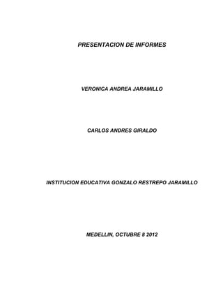 PRESENTACION DE INFORMES

VERONICA ANDREA JARAMILLO

CARLOS ANDRES GIRALDO

INSTITUCION EDUCATIVA GONZALO RESTREPO JARAMILLO

MEDELLIN, OCTUBRE 8 2012

 