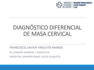 DIAGNÓSTICO DIFERENCIAL
DE MASA CERVICAL
FRANCISCO JAVIER ANGUITA RAMOS
R1 CIRUGÍA GENERAL Y DIGESTIVA
(HOSPITAL UNIVERSITARIO LUCUS AUGUSTI)
 
