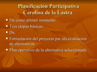 Planificación Participativa Carolina de la Lastra  Dx como primer momento.  Tres etapas básicas: Dx. Formulación del proyecto par ala evaluación de alternativas Plan operativo de la alternativa seleccionada 