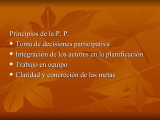 Principios de la P. P.  Toma de decisiones participativa Integración de los actores en la planificación  Trabajo en equipo Claridad y concreción de las metas 