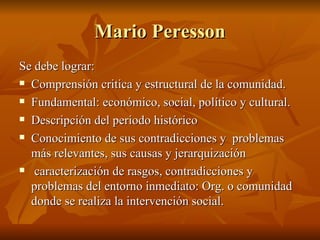 Mario Peresson Se debe lograr:  Comprensión critica y estructural de la comunidad.  Fundamental: económico, social, político y cultural. Descripción del periodo histórico Conocimiento de sus contradicciones y  problemas más relevantes, sus causas y jerarquización  caracterización de rasgos, contradicciones y problemas del entorno inmediato: Org. o comunidad donde se realiza la intervención social.  