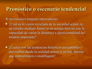 Pronóstico o escenario tendencial Si no existiera ninguna intervención : ¿Cuál es la visión reciclada de la sociedad actual en un estadio mediato futuro si no actúan fuerzas con la capacidad de variar la dinámica y direccionalidad del modelo imperante? ¿Cuáles son las tendencias históricas perceptibles y previsibles desde la realidad actual si no hay fuerzas que contrarresten o modifiquen? 