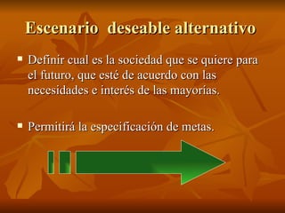Escenario  deseable alternativo  Definir cual es la sociedad que se quiere para el futuro, que esté de acuerdo con las necesidades e interés de las mayorías.  Permitirá la especificación de metas. 