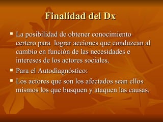 Finalidad del Dx  La posibilidad de obtener conocimiento certero para  lograr acciones que conduzcan al cambio en función de las necesidades e intereses de los actores sociales.  Para el Autodiagnóstico: Los actores que son los afectados sean ellos mismos los que busquen y ataquen las causas. 