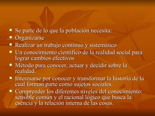 Se parte de lo que la población necesita: Organizarse Realizar un trabajo continuo y sistemático Un conocimiento científico de la realidad social para lograr cambios efectivos Método para conocer, actuar y decidir sobre la realidad. Interesarse por conocer y transformar la historia de la cual forman parte como sujetos sociales.  Comprender los diferentes niveles del conocimiento: sensible común y el racional lógico que busca la esencia y la relación interna de las cosas.  