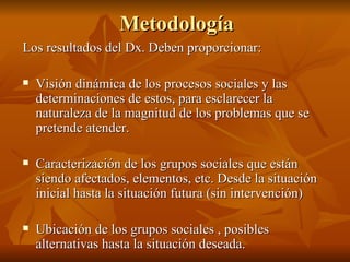 Metodología Los resultados del Dx. Deben proporcionar: Visión dinámica de los procesos sociales y las determinaciones de estos, para esclarecer la naturaleza de la magnitud de los problemas que se pretende atender.  Caracterización de los grupos sociales que están siendo afectados, elementos, etc. Desde la situación inicial hasta la situación futura (sin intervención) Ubicación de los grupos sociales , posibles alternativas hasta la situación deseada.  