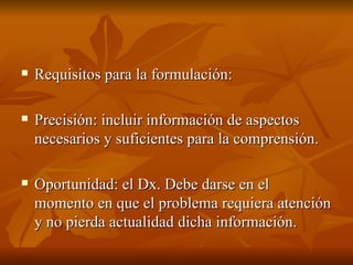 Requisitos para la formulación: Precisión: incluir información de aspectos necesarios y suficientes para la comprensión. Oportunidad: el Dx. Debe darse en el momento en que el problema requiera atención y no pierda actualidad dicha información.  