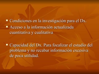 Condiciones en la investigación para el Dx. Acceso a la información actualizada cuantitativa y cualitativa Capacidad del Dx. Para focalizar el estudio del problema y no recabar información excesiva de poca utilidad.  