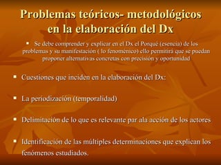 Problemas teóricos- metodológicos en la elaboración del Dx Se debe comprender y explicar en el Dx el Porqué (esencia) de los problemas y su manifestación ( lo fenoménico) ello permitirá que se puedan proponer alternativas concretas con precisión y oportunidad Cuestiones que inciden en la elaboración del Dx:  La periodización (temporalidad) Delimitación de lo que es relevante par ala acción de los actores  Identificación de las múltiples determinaciones que explican los fenómenos estudiados.   