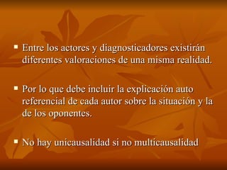 Entre los actores y diagnosticadores existirán diferentes valoraciones de una misma realidad. Por lo que debe incluir la explicación auto referencial de cada autor sobre la situación y la de los oponentes.  No hay unicausalidad si no multicausalidad  