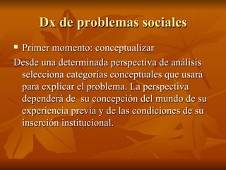 Dx de problemas sociales Primer momento: conceptualizar Desde una determinada perspectiva de análisis selecciona categorías conceptuales que usará para explicar el problema. La perspectiva dependerá de  su concepción del mundo de su experiencia previa y de las condiciones de su inserción institucional.  