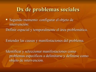 Dx de problemas sociales Segundo momento: configurar el objeto de intervención: Definir espacial y temporalmente el área problemática.  Entender las causas y manifestaciones del problema.  Identificar y seleccionar manifestaciones como problemas específicos a delimitarse y definirse como objeto de intervención.  