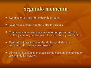 Segundo momento Reconocer la situación: objeto de estudio. Analizar relaciones simples entre los hechos.  Condicionantes o vinculaciones más complejas entre los hechos y con mayor arraigo en las estructuras y sus efectos.  Determinaciones estructurales de la realidad social : autodesarrollo del proceso histórico.  Ubicar la situación en el escenario que la contiene: ubicación espacial de los actores.  