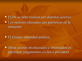 El Dx se debe realizar por distintos actores:  Los sectores afectados que participan en la situación.  El Estado, autoridad política. Otros actores involucrados e interesados en participar (organismos civiles o privados)  