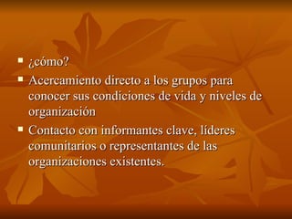 ¿cómo? Acercamiento directo a los grupos para conocer sus condiciones de vida y niveles de organización Contacto con informantes clave, líderes comunitarios o representantes de las organizaciones existentes.  