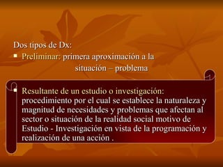 Dos tipos de Dx: Preliminar:  primera aproximación a la  situación – problema Resultante de un estudio o investigación:  procedimiento por el cual se establece la naturaleza y magnitud de necesidades y problemas que afectan al sector o situación de la realidad social motivo de Estudio - Investigación en vista de la programación y realización de una acción .  