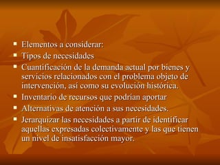 Elementos a considerar: Tipos de necesidades Cuantificación de la demanda actual por bienes y servicios relacionados con el problema objeto de intervención, así como su evolución histórica.  Inventario de recursos que podrían aportar  Alternativas de atención a sus necesidades.  Jerarquizar las necesidades a partir de identificar aquellas expresadas colectivamente y las que tienen un nivel de insatisfacción mayor.  