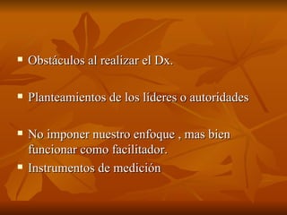 Obstáculos al realizar el Dx.  Planteamientos de los líderes o autoridades No imponer nuestro enfoque , mas bien funcionar como facilitador.  Instrumentos de medición  