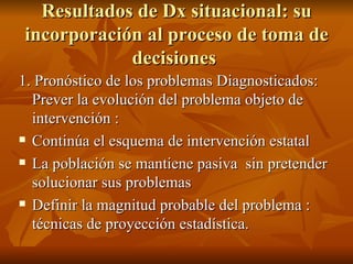 Resultados de Dx situacional: su incorporación al proceso de toma de decisiones  1. Pronóstico de los problemas Diagnosticados: Prever la evolución del problema objeto de intervención : Continúa el esquema de intervención estatal La población se mantiene pasiva  sin pretender solucionar sus problemas Definir la magnitud probable del problema : técnicas de proyección estadística.  