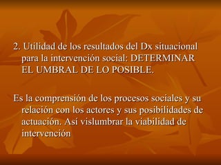 2. Utilidad de los resultados del Dx situacional para la intervención social: DETERMINAR EL UMBRAL DE LO POSIBLE.  Es la comprensión de los procesos sociales y su relación con los actores y sus posibilidades de actuación. Así vislumbrar la viabilidad de intervención  