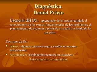 Diagnóstico  Daniel Prieto Esencial del Dx:  aprendizaje de la propia realidad, el conocimiento de las causas fundamentales de los problemas, el planteamiento de acciones a partir de un análisis a fondo de lo que pasa.  Dos tipos de Dx. : Pasivo :  alguien externo recoge y evalúa sin nuestra participación  Participativo:  la población reconoce su situación : Autodiagnóstico comunitario  