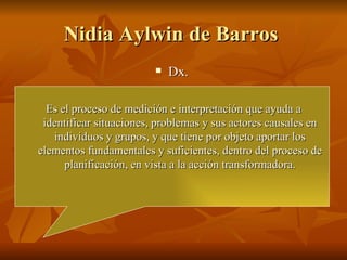 Nidia Aylwin de Barros  Dx.  Es el proceso de medición e interpretación que ayuda a identificar situaciones, problemas y sus actores causales en individuos y grupos, y que tiene por objeto aportar los elementos fundamentales y suficientes, dentro del proceso de planificación, en vista a la acción transformadora. 