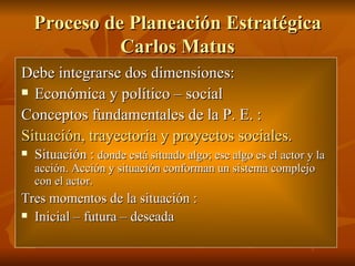Proceso de Planeación Estratégica Carlos Matus Debe integrarse dos dimensiones: Económica y político – social  Conceptos fundamentales de la P. E. : Situación, trayectoria y proyectos sociales.   Situación :  donde está situado algo; ese algo es el actor y la acción. Acción y situación conforman un sistema complejo con el actor.  Tres momentos de la situación :  Inicial – futura – deseada  