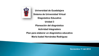 Universidad de Guadalajara
      Sistema de Universidad Virtual
          Diagnóstico Educativo
                 Unidad 3
        Planeación del diagnóstico
           Actividad Integradora
Plan para elaborar un diagnóstico educativo
    María Isabel Hernández Rodríguez




                                        Noviembre 11 del 2012
 