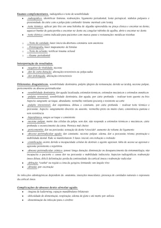 Exames complementares: radiográfico e teste de sensibilidade
 -radiográfico: identificar fraturas, reabsorções, ligamento periodontal, lesão periapical, nódulos pulpares e
proximidade da cárie com a polpa (não confundir forame mentual com lesão)
 -teste térmico: aplicar jato frio em uma bolinha de algodão apreendida na pinça clínica e encostar no dente;
aquecer bastão de guta persha e encostar no dente ou; congelar tubinho de agulha, abrir e encostar no dente
 -teste elétrico: contra indicado para pacientes com marca-passo e restaurações metálicas vizinhas
o --Teste de cavidade: fazer início da abertura coronária sem anestesia
o --Fistulografia: fazer mapeamento de fístulas
o --Teste de oclusão: verificar trauma oclusal
o --Exame periodontal
Interpretação de resultados:
 -negativo de vitalidade: necrose
 -dor de curta duração: alterações reversíveis ou polpa sadia
 -dor prolongada: alterações irreversíveis
Diferentes diagnósticos: sensibilidade dentinária, pulpite (depois da restauração, devido ao ácido), necrose pulpar,
pericementite ou absesso perirradicular.
 -sensibilidade dentinária: dor aguda localizada, estímulos térmicos, estímulos mecânicos e estímulos osmóticos
 -pulpite reversível: sensibilidade dentinária, dor aguda, por cárie profunda – realizar teste quente ou frio.
Aspecto: sangrante ao toque, abundante, vermelho rutilante (escuro) e resistente ao corte
 -pulpite irreversível: dor espontânea, difusa e constante, por cárie profunda – realizar teste térmico e
percussão. Aspecto: sangramento discreto ou ausente, vermelho preto ou muito claro, consistência pastosa e
sem resistência
 -hiperplásica: sangra ao toque e consistente
 -necrose pulpar: morte das células da polpa, sem dor, não responde a estímulos térmicos e mecânicos, cárie
profunda e escurecimento da coroa. Provoca mal cheiro
 -pericementite: dor na percussão, sensação de dente “crescido”, aumento do volume do ligamento
 -abcesso perirradicular agudo: dor constante, necrose pulpar, edema, dor a percussão, trismo, prostração e
mobilidade dental. Pode se manifestarem 3 fases: inicial, em evolução e evoluído
 -cronificação: ocorre devido a incapacidade celular de destruir o agente agressor, falta de acesso ao agressor e
agressão persistente e repetitiva
 -absesso perirradicular crônico: possui longa duração, diminuição ou desaparecimento da sintomatologia, não
incapacita o paciente e causa dor na percussão e mobilidade indiscreta. Aspectos radiográficos: reabsorção
óssea difusa, difícil delimitação, perda da continuidade da cortical óssea e reabsorção radicular
 -abfração: “cunha” na região a cima da gengiva, formando um ângulo vivo
 -abrasão: por escovação
As infecções odontogênicas dependem de: anatomia, inserções musculares, presença de cavidades naturais e espessura
da cortical óssea
Complicações do absesso dento-alveolar agudo:
 -Angina de Luderwing: espaços mandibulares bilaterais
 -dificuldade de alimentação, respiração, edema de glote e até morte por asfixia
 -disseminação da infecção para o cérebro
 