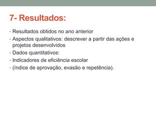 7- Resultados:
• Resultados obtidos no ano anterior
• Aspectos qualitativos: descrever a partir das ações e

projetos desenvolvidos
• Dados quantitativos:
• Indicadores de eficiência escolar
• (índice de aprovação, evasão e repetência).

 