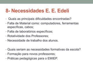 8- Necessidades E. E. Edeli
• Quais as principais dificuldades encontradas?
• Falta de Material como: computadores, ferramentas

específicas, cabos;
• Falta de laboratórios específicos;
• Rotatividade dos Professores;
• Necessidade de trabalho dos alunos.
• Quais seriam as necessidades formativas da escola?
• Formação para novos professores;
• Práticas pedagógicas para o EMIEP.

 