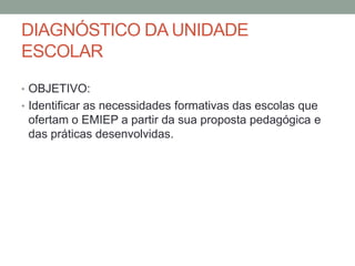 DIAGNÓSTICO DA UNIDADE
ESCOLAR
• OBJETIVO:
• Identificar as necessidades formativas das escolas que

ofertam o EMIEP a partir da sua proposta pedagógica e
das práticas desenvolvidas.

 