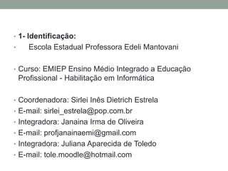 • 1- Identificação:
•

Escola Estadual Professora Edeli Mantovani

• Curso: EMIEP Ensino Médio Integrado a Educação

Profissional - Habilitação em Informática
• Coordenadora: Sirlei Inês Dietrich Estrela
• E-mail: sirlei_estrela@pop.com.br
• Integradora: Janaina Irma de Oliveira
• E-mail: profjanainaemi@gmail.com

• Integradora: Juliana Aparecida de Toledo
• E-mail: tole.moodle@hotmail.com

 