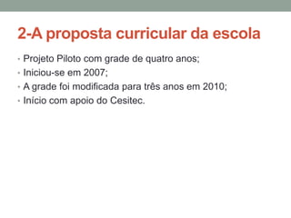 2-A proposta curricular da escola
• Projeto Piloto com grade de quatro anos;
• Iniciou-se em 2007;
• A grade foi modificada para três anos em 2010;
• Início com apoio do Cesitec.

 