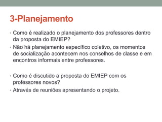 3-Planejamento
• Como é realizado o planejamento dos professores dentro

da proposta do EMIEP?
• Não há planejamento específico coletivo, os momentos
de socialização acontecem nos conselhos de classe e em
encontros informais entre professores.
• Como é discutido a proposta do EMIEP com os

professores novos?
• Através de reuniões apresentando o projeto.

 