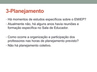 3-Planejamento
• Há momentos de estudos específicos sobre o EMIEP?
• Atualmente não, há alguns anos havia reuniões e

formação específica no Sala de Educador.
• Como ocorre a organização e participação dos

professores nas horas de planejamento previsto?
• Não há planejamento coletivo.

 